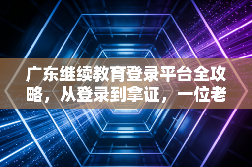 广东继续教育登录平台全攻略，从登录到拿证，一位老注会的肺腑之言