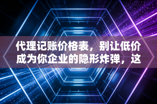 代理记账价格表,别让低价成为你企业的隐形炸弹,这才是行业真相