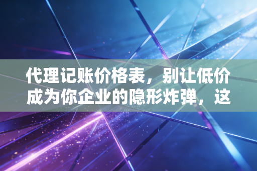 代理记账价格表,别让低价成为你企业的隐形炸弹,这才是行业真相