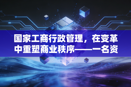 国家工商行政管理,在变革中重塑商业秩序——一名资深注会的深度观察与实务思考
