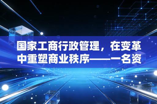 国家工商行政管理,在变革中重塑商业秩序——一名资深注会的深度观察与实务思考