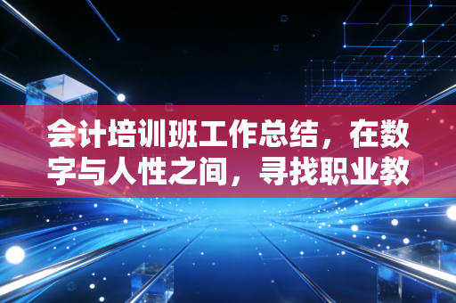 会计培训班工作总结,在数字与人性之间,寻找职业教育的真谛
