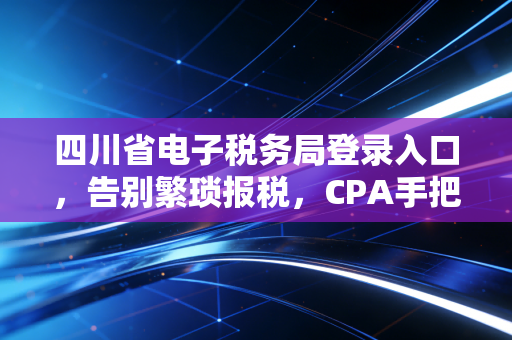四川省电子税务局登录入口，告别繁琐报税，CPA手把手教你搞定那些坑