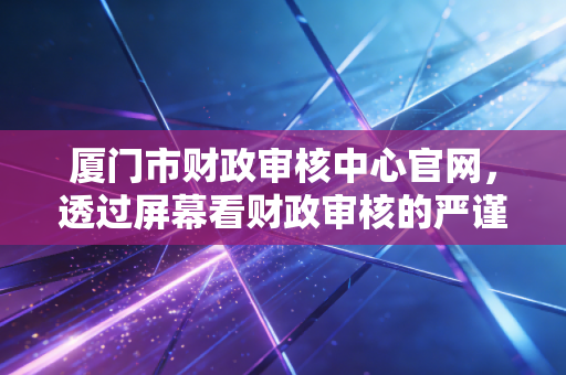 厦门市财政审核中心官网，透过屏幕看财政审核的严谨与温情，以及我们会计人的真实日常