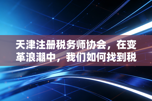天津注册税务师协会，在变革浪潮中，我们如何找到税务人的定海神针？