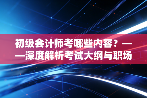 初级会计师考哪些内容?——深度解析考试大纲与职场实战意义