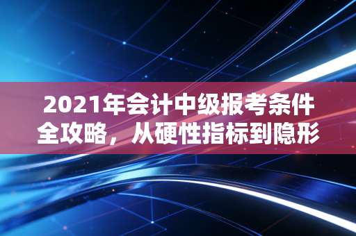 2021年会计中级报考条件全攻略,从硬性指标到隐形门槛的深度剖析