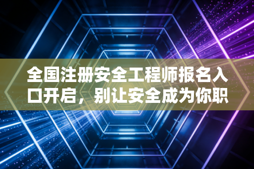 全国注册安全工程师报名入口开启，别让安全成为你职场进阶的绊脚石，这份保姆级攻略请查收