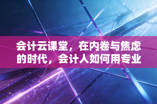 会计云课堂，在内卷与焦虑的时代，会计人如何用专业重塑职业生命
