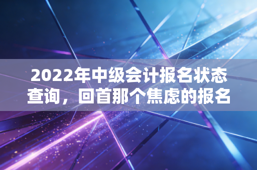 2022年中级会计报名状态查询，回首那个焦虑的报名季，聊聊会计人的证途与生活