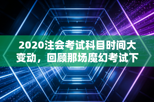 2020注会考试科目时间大变动，回顾那场魔幻考试下的备考众生相与深度思考
