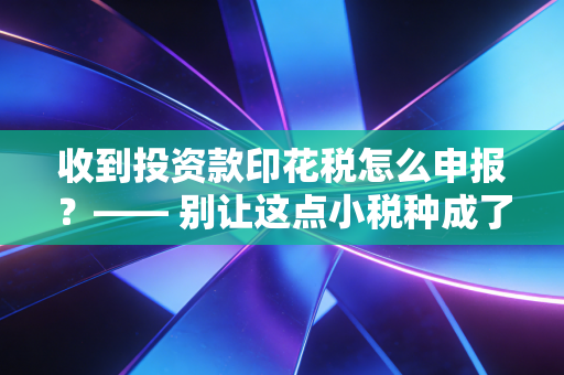 收到投资款印花税怎么申报？—— 别让这点小税种成了你企业合规的拦路虎