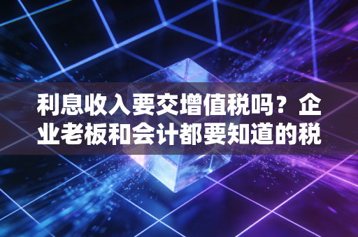 利息收入要交增值税吗？企业老板和会计都要知道的税务雷区