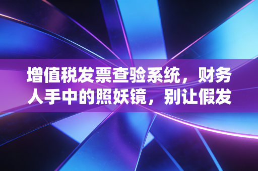 增值税发票查验系统，财务人手中的照妖镜，别让假发票毁了你的职业生涯