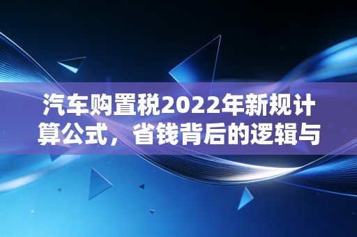 汽车购置税2022年新规计算公式，省钱背后的逻辑与实操指南