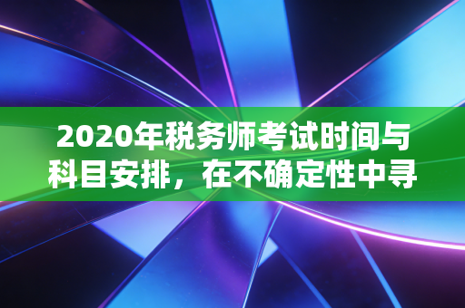 2020年税务师考试时间与科目安排,在不确定性中寻找确定性的备考指南