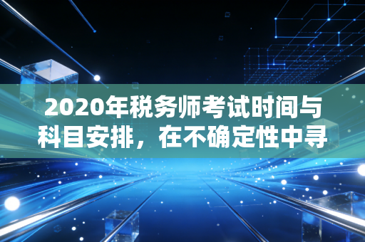2020年税务师考试时间与科目安排，在不确定性中寻找确定性的备考指南