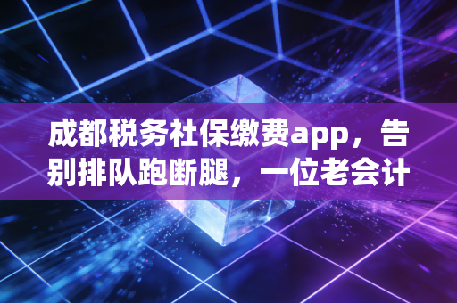 成都税务社保缴费app，告别排队跑断腿，一位老会计眼中的指尖上的社保革命