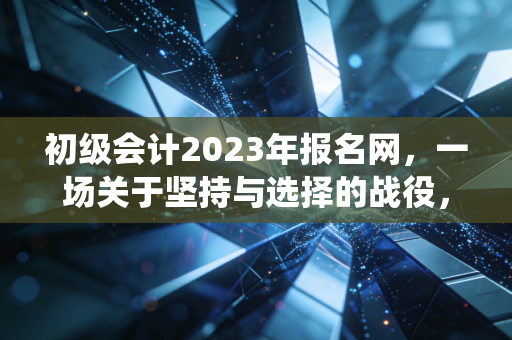 初级会计2023年报名网,一场关于坚持与选择的战役,致每一个不甘平庸的你