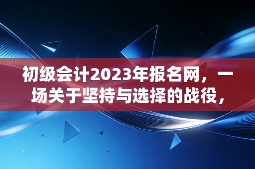 初级会计2023年报名网，一场关于坚持与选择的战役，致每一个不甘平庸的你