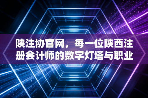 陕注协官网，每一位陕西注册会计师的数字灯塔与职业罗盘