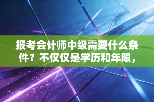 报考会计师中级需要什么条件?不仅仅是学历和年限,更是你职场突围的入场券