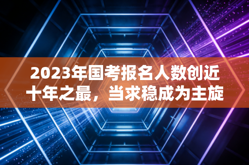 2023年国考报名人数创近十年之最，当求稳成为主旋律，注会人的路在何方？