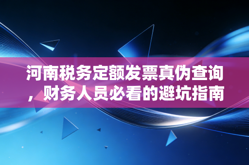 河南税务定额发票真伪查询,财务人员必看的避坑指南与实操全攻略