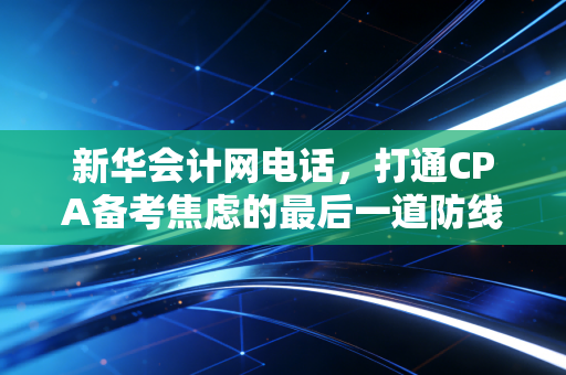 新华会计网电话,打通CPA备考焦虑的最后一道防线,也是职业转型的关键起点