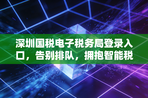 深圳国税电子税务局登录入口,告别排队,拥抱智能税务新时代