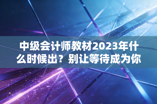 中级会计师教材2023年什么时候出？别让等待成为你备考路上的绊脚石