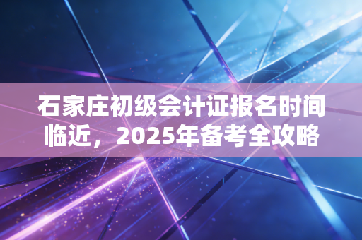 石家庄初级会计证报名时间临近，2025年备考全攻略及避坑指南