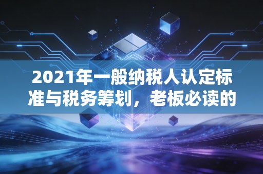 2021年一般纳税人认定标准与税务筹划，老板必读的生存法则