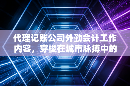 代理记账公司外勤会计工作内容，穿梭在城市脉搏中的财务特种兵