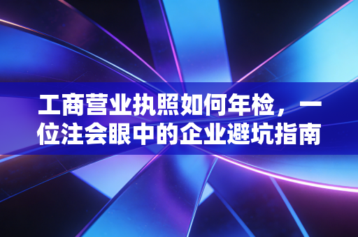 工商营业执照如何年检，一位注会眼中的企业避坑指南与实操全攻略
