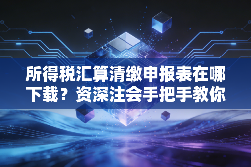 所得税汇算清缴申报表在哪下载?资深注会手把手教你搞定年报季