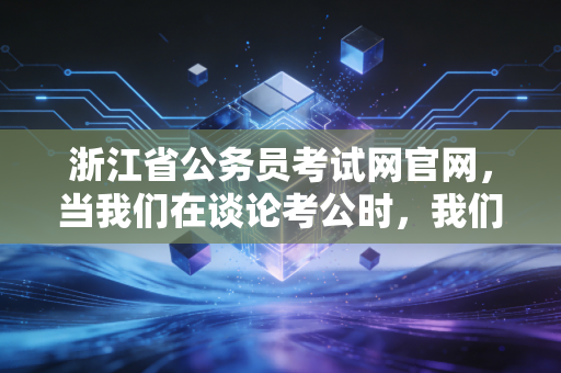 浙江省公务员考试网官网,当我们在谈论考公时,我们在谈论什么——一个注会从业者的深度观察