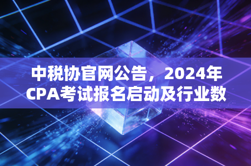 中税协官网公告，2024年CPA考试报名启动及行业数字化变革下的深度思考