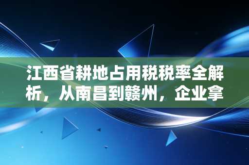 江西省耕地占用税税率全解析，从南昌到赣州，企业拿地与个人建房的成本账