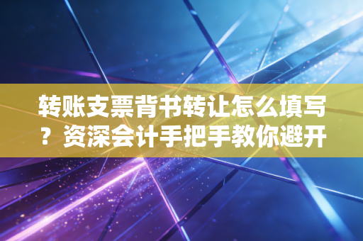 转账支票背书转让怎么填写？资深会计手把手教你避开那些坑