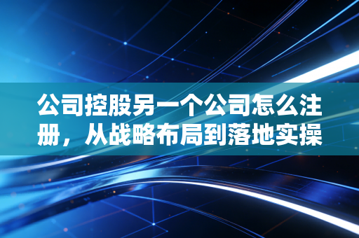 公司控股另一个公司怎么注册，从战略布局到落地实操的全流程指南