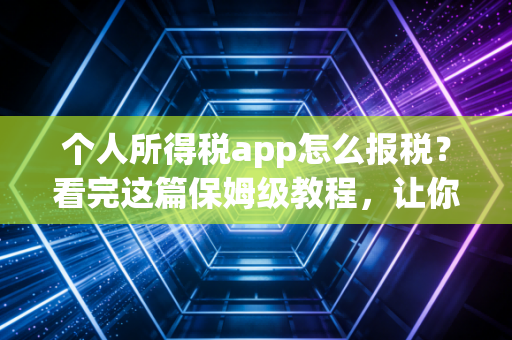个人所得税app怎么报税?看完这篇保姆级教程,让你多退几千少补冤枉钱