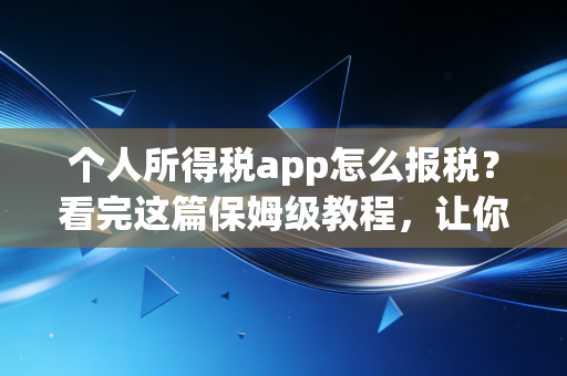 个人所得税app怎么报税？看完这篇保姆级教程，让你多退几千少补冤枉钱