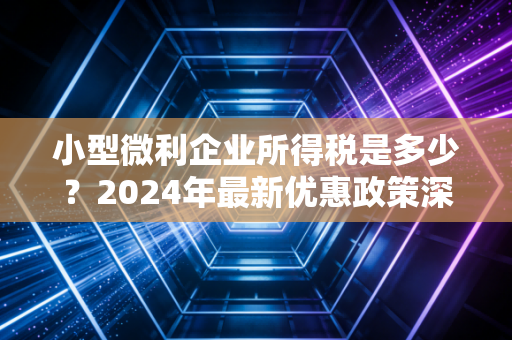 小型微利企业所得税是多少？2024年最新优惠政策深度解析与实战指南
