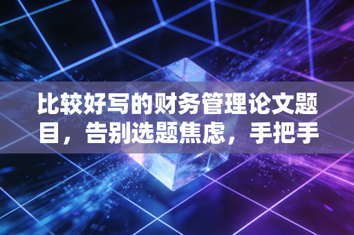 比较好写的财务管理论文题目，告别选题焦虑，手把手教你搞定毕业论文