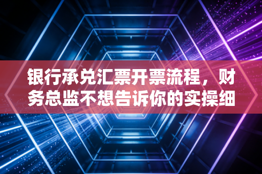 银行承兑汇票开票流程，财务总监不想告诉你的实操细节与避坑指南