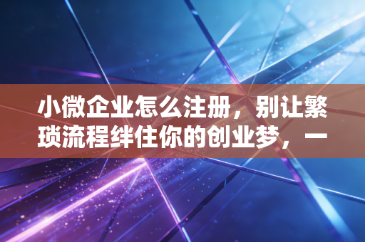 小微企业怎么注册，别让繁琐流程绊住你的创业梦，一文读懂全流程与避坑指南