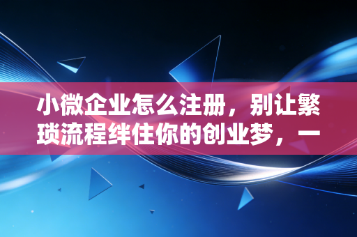 小微企业怎么注册，别让繁琐流程绊住你的创业梦，一文读懂全流程与避坑指南