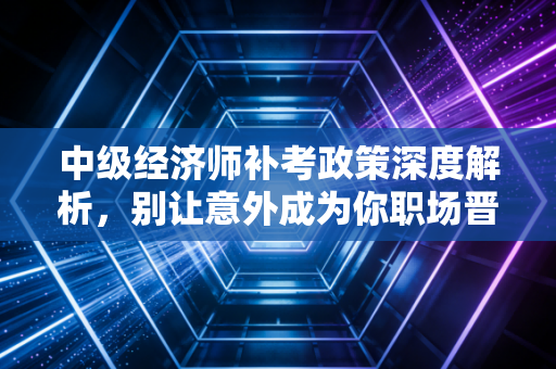 中级经济师补考政策深度解析，别让意外成为你职场晋升的绊脚石
