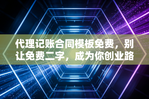 代理记账合同模板免费，别让免费二字，成为你创业路上的最大隐患
